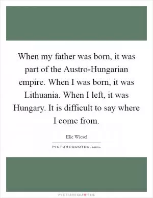 When my father was born, it was part of the Austro-Hungarian empire. When I was born, it was Lithuania. When I left, it was Hungary. It is difficult to say where I come from Picture Quote #1