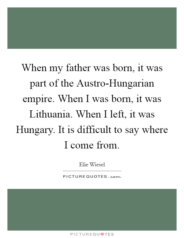 When my father was born, it was part of the Austro-Hungarian empire. When I was born, it was Lithuania. When I left, it was Hungary. It is difficult to say where I come from. Picture Quote #1