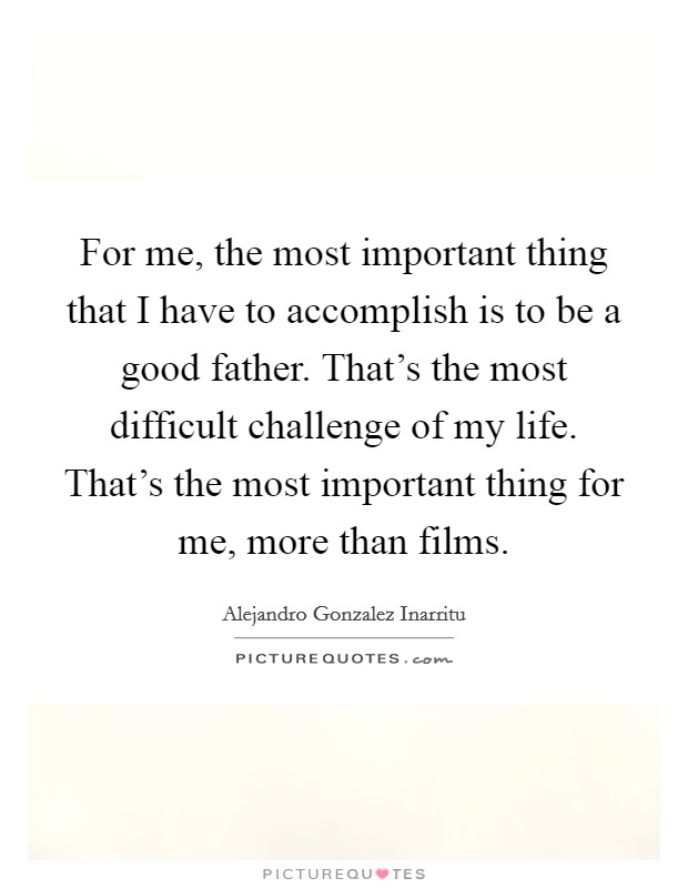 For me, the most important thing that I have to accomplish is to be a good father. That's the most difficult challenge of my life. That's the most important thing for me, more than films. Picture Quote #1