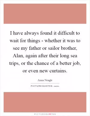 I have always found it difficult to wait for things - whether it was to see my father or sailor brother, Alan, again after their long sea trips, or the chance of a better job, or even new curtains Picture Quote #1