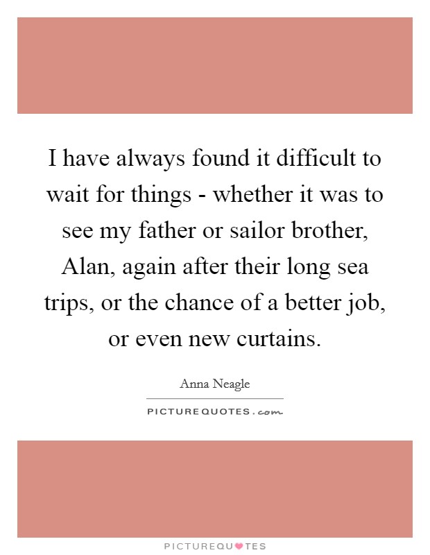 I have always found it difficult to wait for things - whether it was to see my father or sailor brother, Alan, again after their long sea trips, or the chance of a better job, or even new curtains. Picture Quote #1