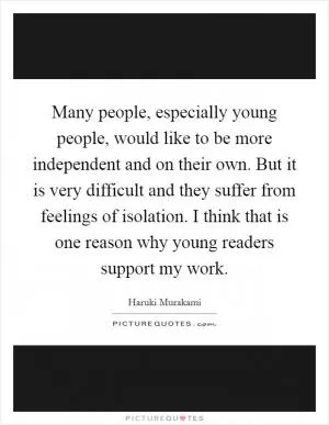 Many people, especially young people, would like to be more independent and on their own. But it is very difficult and they suffer from feelings of isolation. I think that is one reason why young readers support my work Picture Quote #1
