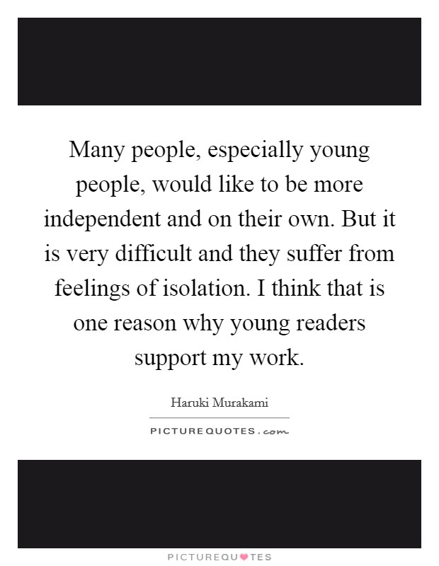 Many people, especially young people, would like to be more independent and on their own. But it is very difficult and they suffer from feelings of isolation. I think that is one reason why young readers support my work. Picture Quote #1