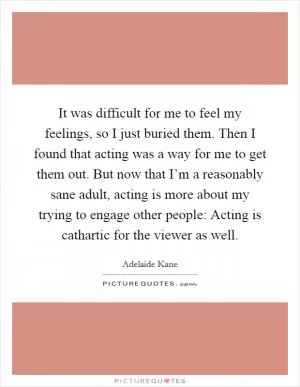 It was difficult for me to feel my feelings, so I just buried them. Then I found that acting was a way for me to get them out. But now that I’m a reasonably sane adult, acting is more about my trying to engage other people: Acting is cathartic for the viewer as well Picture Quote #1