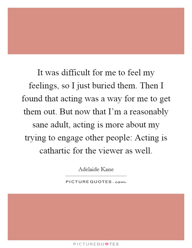 It was difficult for me to feel my feelings, so I just buried them. Then I found that acting was a way for me to get them out. But now that I'm a reasonably sane adult, acting is more about my trying to engage other people: Acting is cathartic for the viewer as well. Picture Quote #1