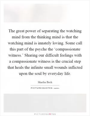 The great power of separating the watching mind from the thinking mind is that the watching mind is innately loving. Some call this part of the psyche the ‘compassionate witness.’ Sharing our difficult feelings with a compassionate witness is the crucial step that heals the infinite small wounds inflicted upon the soul by everyday life Picture Quote #1