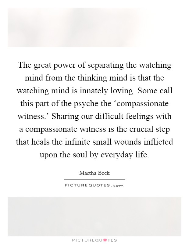 The great power of separating the watching mind from the thinking mind is that the watching mind is innately loving. Some call this part of the psyche the ‘compassionate witness.' Sharing our difficult feelings with a compassionate witness is the crucial step that heals the infinite small wounds inflicted upon the soul by everyday life. Picture Quote #1