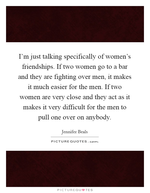 I'm just talking specifically of women's friendships. If two women go to a bar and they are fighting over men, it makes it much easier for the men. If two women are very close and they act as it makes it very difficult for the men to pull one over on anybody. Picture Quote #1