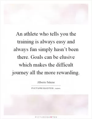 An athlete who tells you the training is always easy and always fun simply hasn’t been there. Goals can be elusive which makes the difficult journey all the more rewarding Picture Quote #1