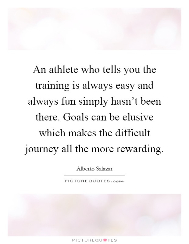 An athlete who tells you the training is always easy and always fun simply hasn't been there. Goals can be elusive which makes the difficult journey all the more rewarding. Picture Quote #1