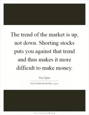 The trend of the market is up, not down. Shorting stocks puts you against that trend and thus makes it more difficult to make money Picture Quote #1