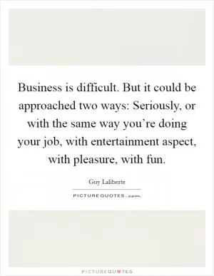 Business is difficult. But it could be approached two ways: Seriously, or with the same way you’re doing your job, with entertainment aspect, with pleasure, with fun Picture Quote #1