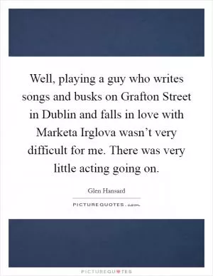 Well, playing a guy who writes songs and busks on Grafton Street in Dublin and falls in love with Marketa Irglova wasn’t very difficult for me. There was very little acting going on Picture Quote #1