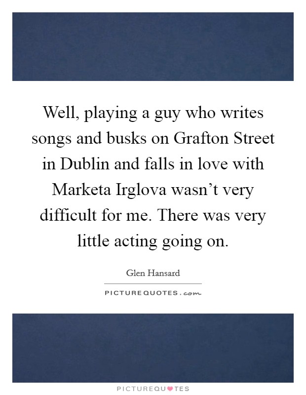 Well, playing a guy who writes songs and busks on Grafton Street in Dublin and falls in love with Marketa Irglova wasn't very difficult for me. There was very little acting going on. Picture Quote #1