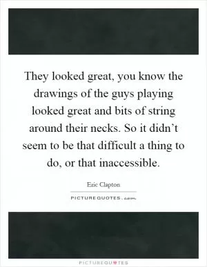 They looked great, you know the drawings of the guys playing looked great and bits of string around their necks. So it didn’t seem to be that difficult a thing to do, or that inaccessible Picture Quote #1