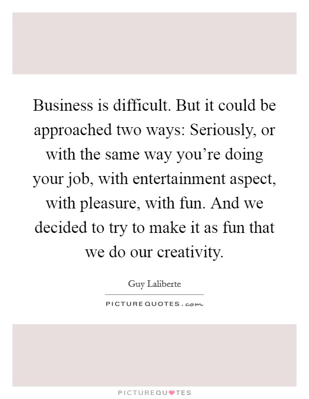 Business is difficult. But it could be approached two ways: Seriously, or with the same way you're doing your job, with entertainment aspect, with pleasure, with fun. And we decided to try to make it as fun that we do our creativity. Picture Quote #1