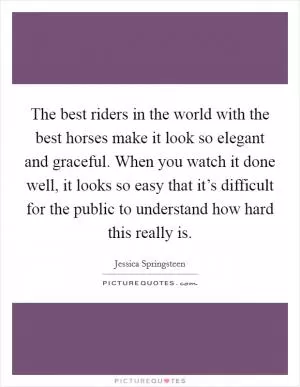 The best riders in the world with the best horses make it look so elegant and graceful. When you watch it done well, it looks so easy that it’s difficult for the public to understand how hard this really is Picture Quote #1