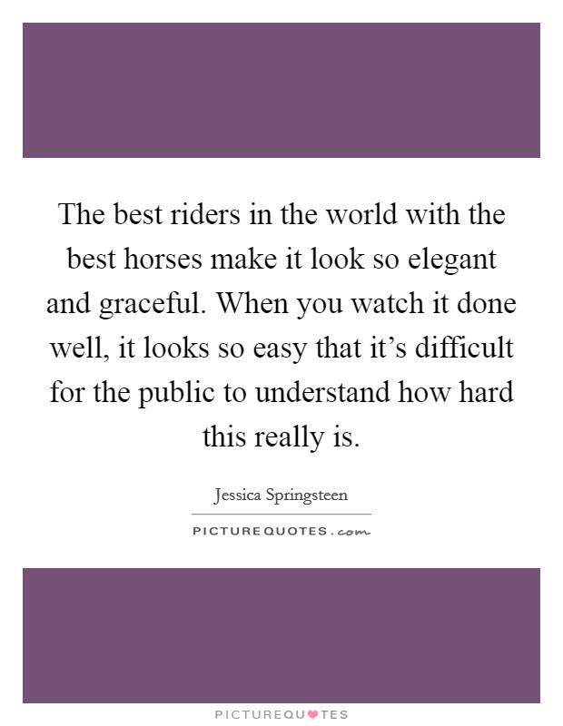 The best riders in the world with the best horses make it look so elegant and graceful. When you watch it done well, it looks so easy that it's difficult for the public to understand how hard this really is. Picture Quote #1