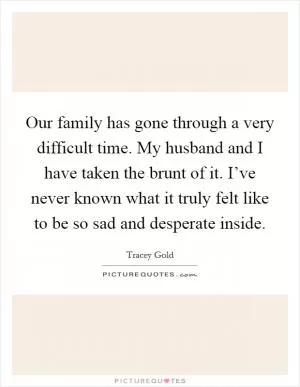 Our family has gone through a very difficult time. My husband and I have taken the brunt of it. I’ve never known what it truly felt like to be so sad and desperate inside Picture Quote #1