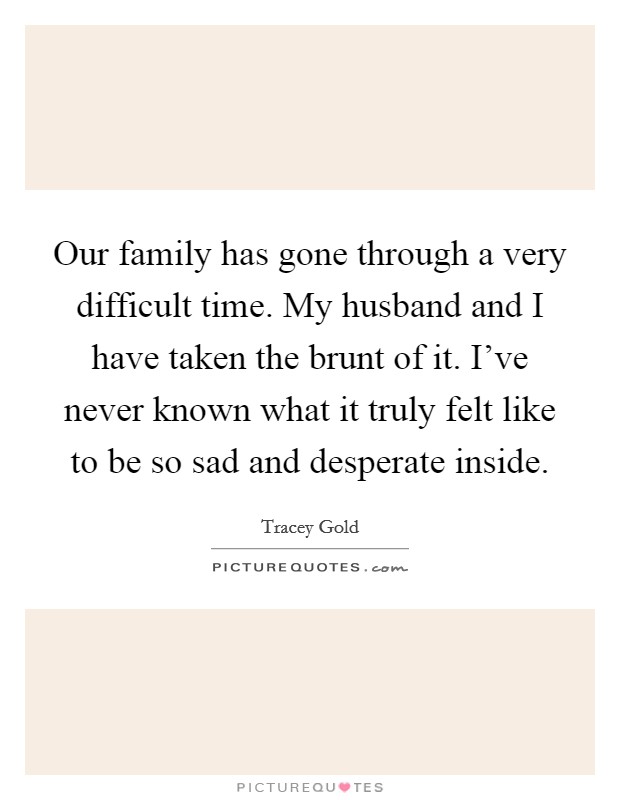 Our family has gone through a very difficult time. My husband and I have taken the brunt of it. I've never known what it truly felt like to be so sad and desperate inside. Picture Quote #1
