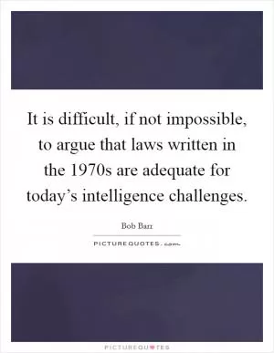 It is difficult, if not impossible, to argue that laws written in the 1970s are adequate for today’s intelligence challenges Picture Quote #1