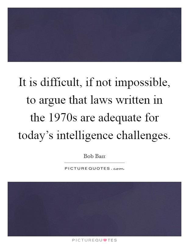 It is difficult, if not impossible, to argue that laws written in the 1970s are adequate for today's intelligence challenges. Picture Quote #1