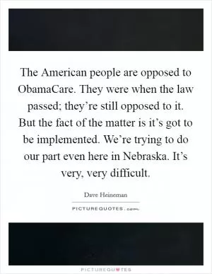 The American people are opposed to ObamaCare. They were when the law passed; they’re still opposed to it. But the fact of the matter is it’s got to be implemented. We’re trying to do our part even here in Nebraska. It’s very, very difficult Picture Quote #1
