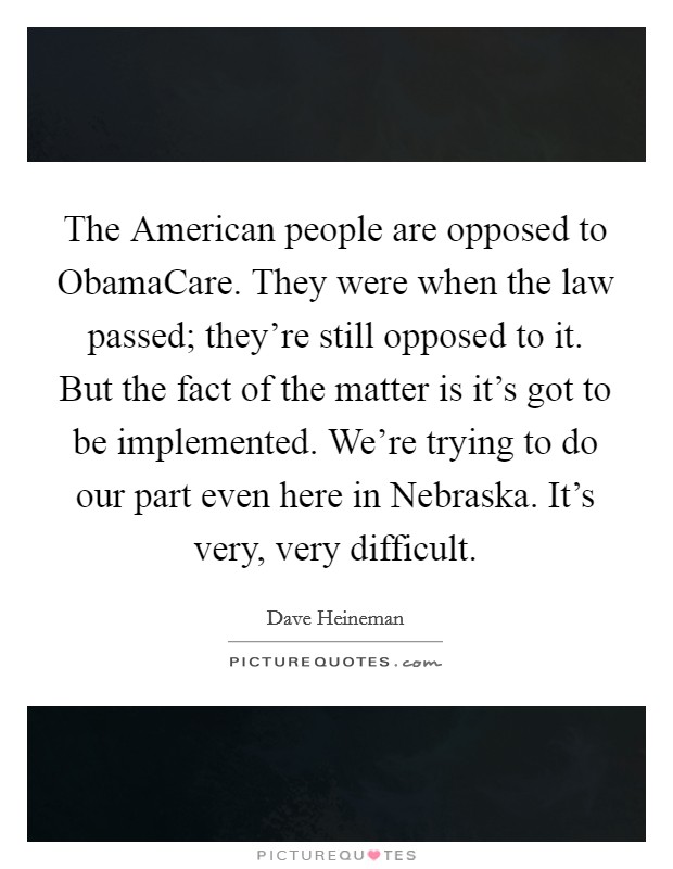 The American people are opposed to ObamaCare. They were when the law passed; they're still opposed to it. But the fact of the matter is it's got to be implemented. We're trying to do our part even here in Nebraska. It's very, very difficult. Picture Quote #1