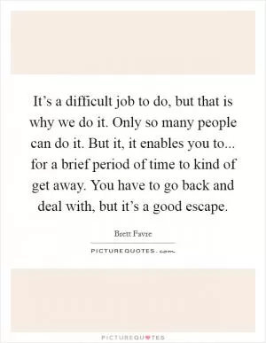 It’s a difficult job to do, but that is why we do it. Only so many people can do it. But it, it enables you to... for a brief period of time to kind of get away. You have to go back and deal with, but it’s a good escape Picture Quote #1