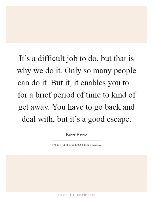 It's a difficult job to do, but that is why we do it. Only so many people can do it. But it, it enables you to... for a brief period of time to kind of get away. You have to go back and deal with, but it's a good escape. Picture Quote #1