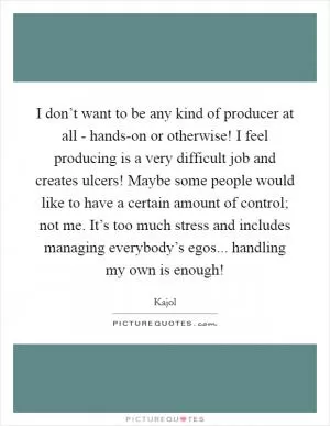 I don’t want to be any kind of producer at all - hands-on or otherwise! I feel producing is a very difficult job and creates ulcers! Maybe some people would like to have a certain amount of control; not me. It’s too much stress and includes managing everybody’s egos... handling my own is enough! Picture Quote #1
