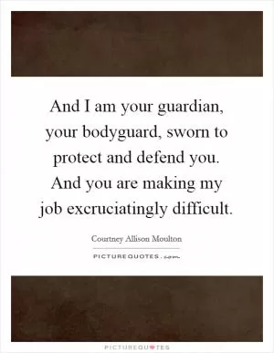And I am your guardian, your bodyguard, sworn to protect and defend you. And you are making my job excruciatingly difficult Picture Quote #1