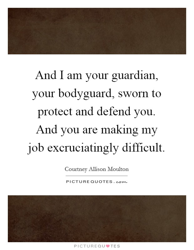 And I am your guardian, your bodyguard, sworn to protect and defend you. And you are making my job excruciatingly difficult. Picture Quote #1
