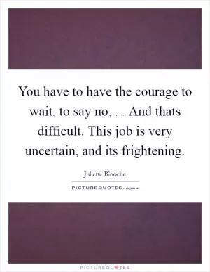 You have to have the courage to wait, to say no, ... And thats difficult. This job is very uncertain, and its frightening Picture Quote #1