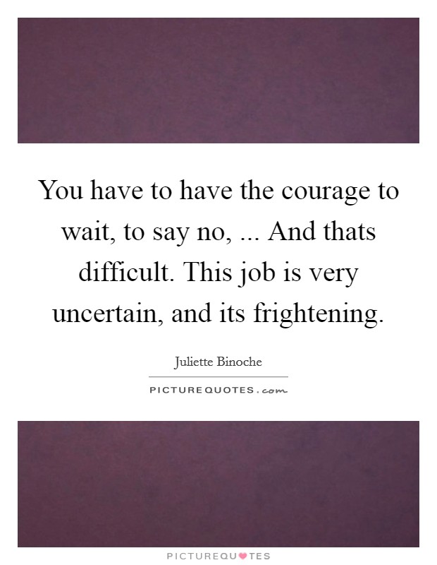 You have to have the courage to wait, to say no, ... And thats difficult. This job is very uncertain, and its frightening. Picture Quote #1