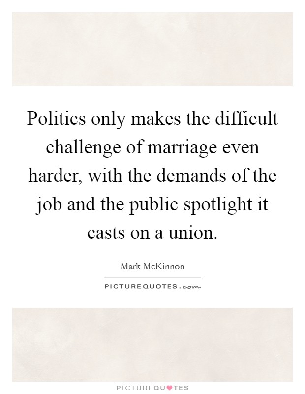 Politics only makes the difficult challenge of marriage even harder, with the demands of the job and the public spotlight it casts on a union. Picture Quote #1