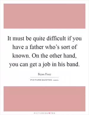 It must be quite difficult if you have a father who’s sort of known. On the other hand, you can get a job in his band Picture Quote #1