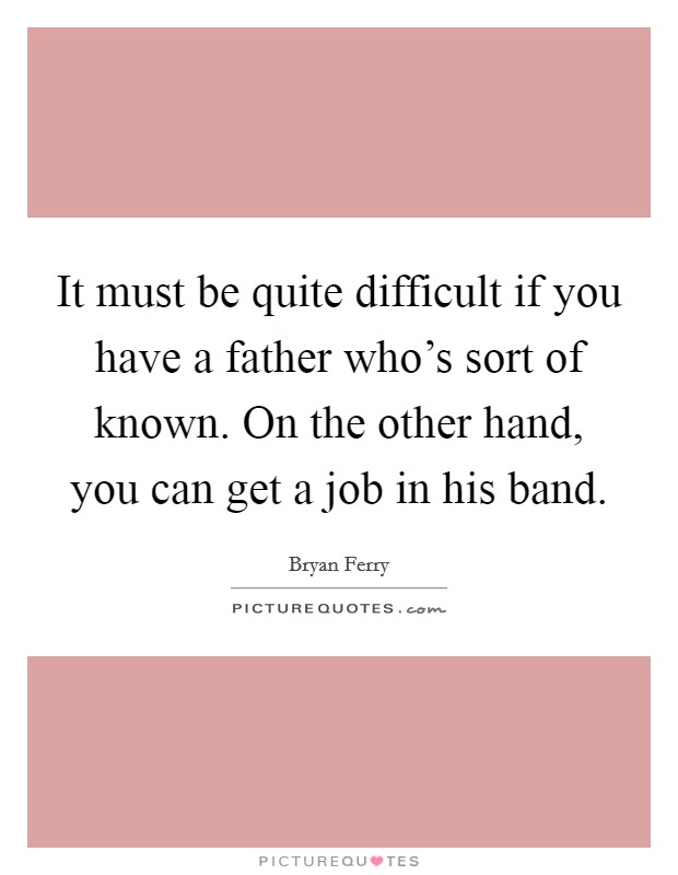 It must be quite difficult if you have a father who's sort of known. On the other hand, you can get a job in his band. Picture Quote #1