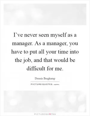 I’ve never seen myself as a manager. As a manager, you have to put all your time into the job, and that would be difficult for me Picture Quote #1