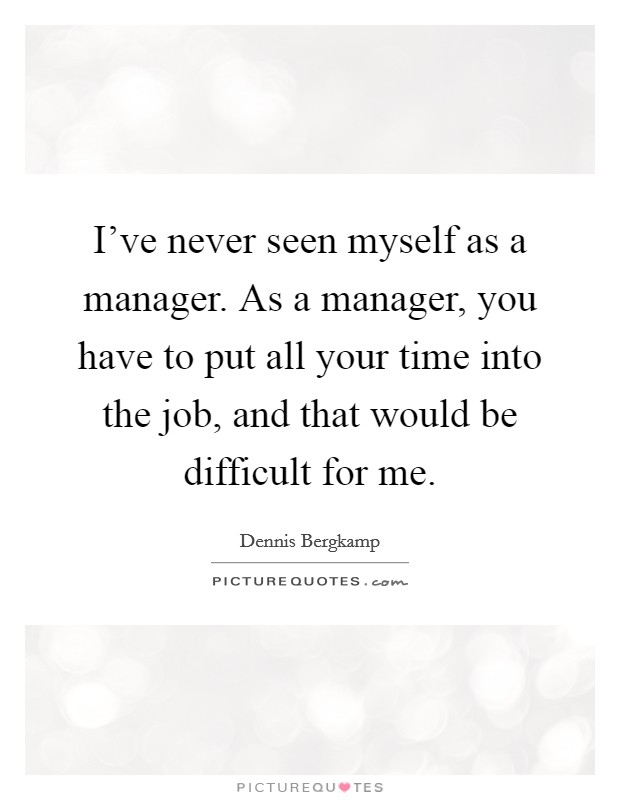 I've never seen myself as a manager. As a manager, you have to put all your time into the job, and that would be difficult for me. Picture Quote #1