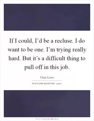 If I could, I’d be a recluse. I do want to be one. I’m trying really hard. But it’s a difficult thing to pull off in this job Picture Quote #1