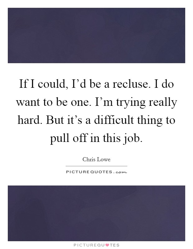 If I could, I'd be a recluse. I do want to be one. I'm trying really hard. But it's a difficult thing to pull off in this job. Picture Quote #1