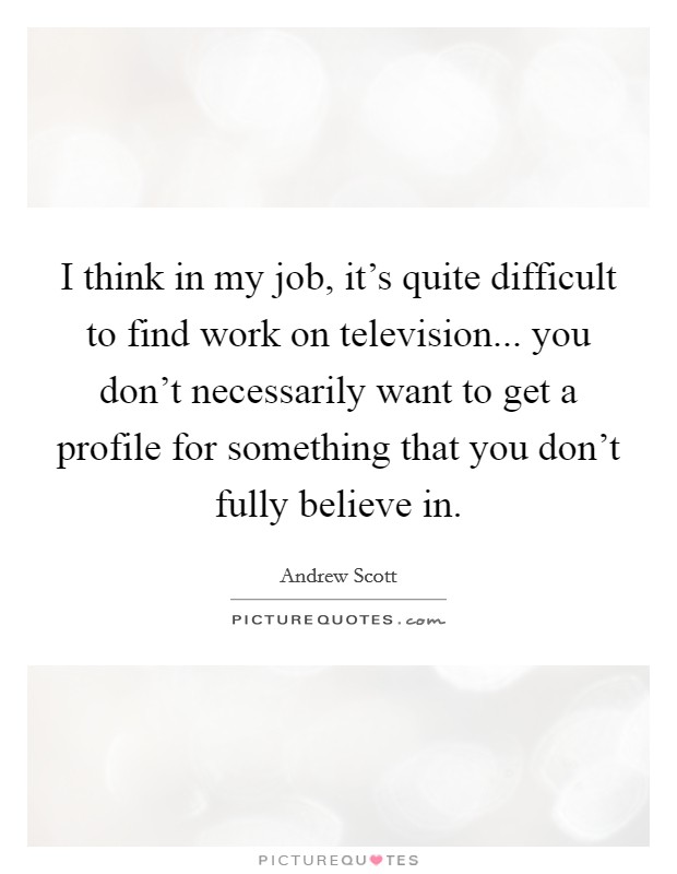 I think in my job, it's quite difficult to find work on television... you don't necessarily want to get a profile for something that you don't fully believe in. Picture Quote #1