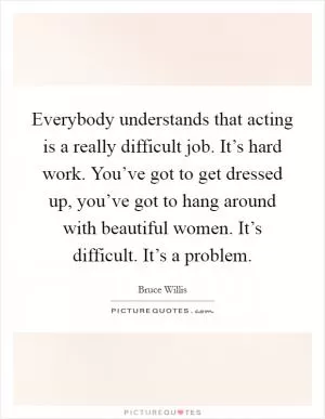 Everybody understands that acting is a really difficult job. It’s hard work. You’ve got to get dressed up, you’ve got to hang around with beautiful women. It’s difficult. It’s a problem Picture Quote #1