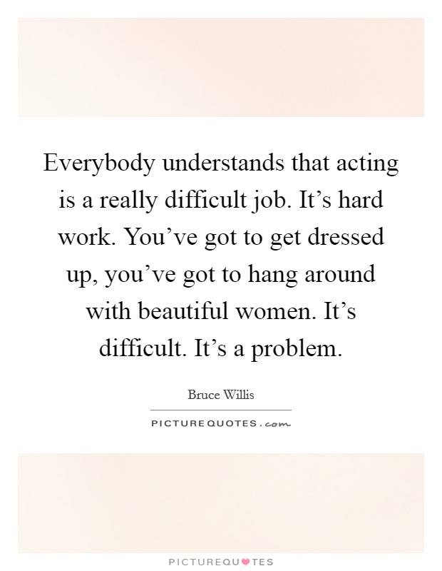 Everybody understands that acting is a really difficult job. It's hard work. You've got to get dressed up, you've got to hang around with beautiful women. It's difficult. It's a problem. Picture Quote #1