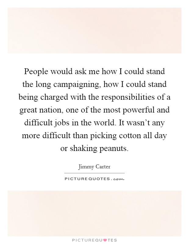 People would ask me how I could stand the long campaigning, how I could stand being charged with the responsibilities of a great nation, one of the most powerful and difficult jobs in the world. It wasn't any more difficult than picking cotton all day or shaking peanuts. Picture Quote #1