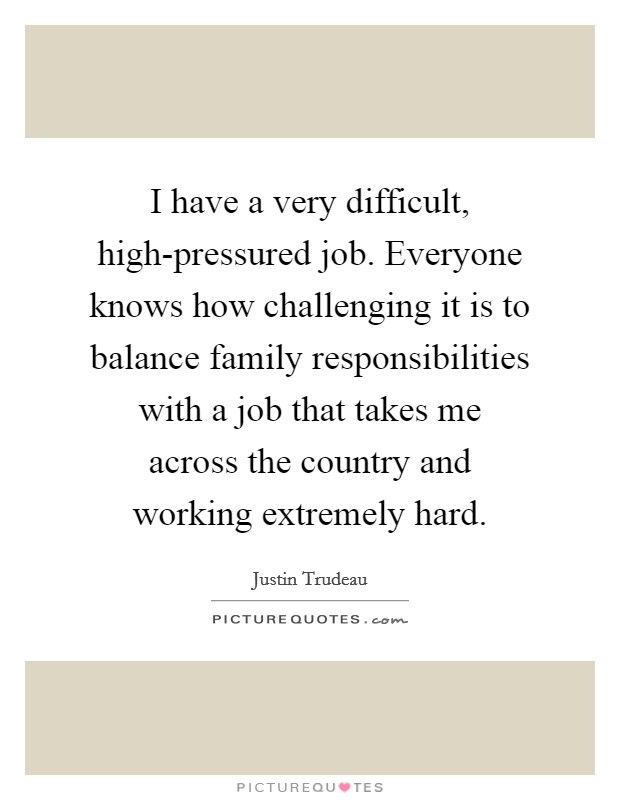 I have a very difficult, high-pressured job. Everyone knows how challenging it is to balance family responsibilities with a job that takes me across the country and working extremely hard. Picture Quote #1