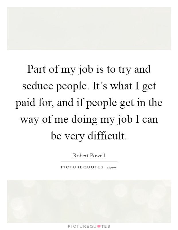 Part of my job is to try and seduce people. It's what I get paid for, and if people get in the way of me doing my job I can be very difficult. Picture Quote #1