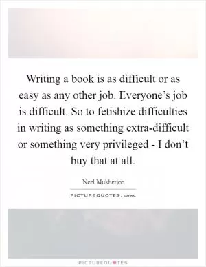 Writing a book is as difficult or as easy as any other job. Everyone’s job is difficult. So to fetishize difficulties in writing as something extra-difficult or something very privileged - I don’t buy that at all Picture Quote #1