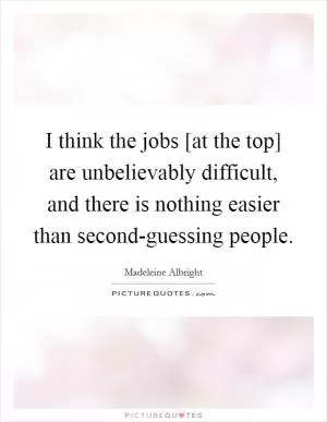 I think the jobs [at the top] are unbelievably difficult, and there is nothing easier than second-guessing people Picture Quote #1